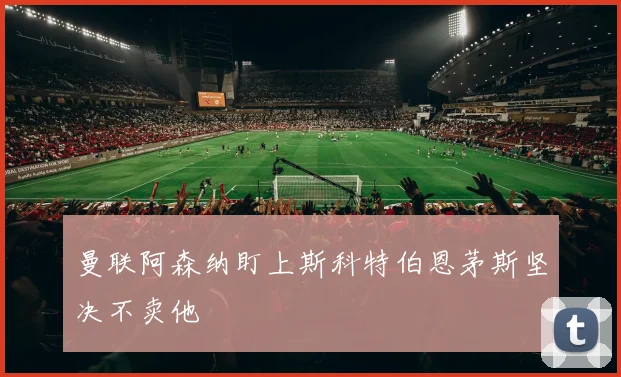 曼联阿森纳盯上斯科特伯恩茅斯坚决不卖他