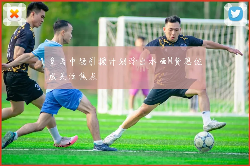 皇马中场引援计划浮出水面M费恩佐成关注焦点