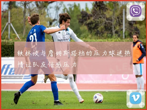 铁林谈与詹姆斯搭档的压力球迷热情让队友倍感压力
