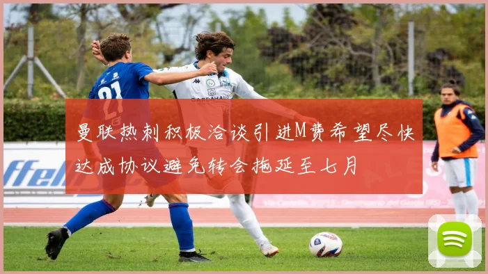 曼联热刺积极洽谈引进M费希望尽快达成协议避免转会拖延至七月