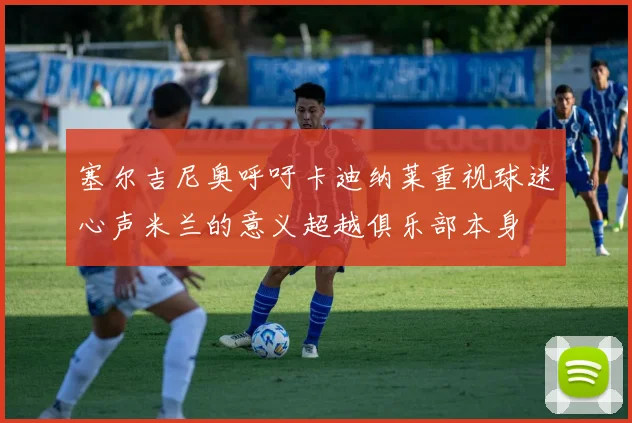 塞尔吉尼奥呼吁卡迪纳莱重视球迷心声米兰的意义超越俱乐部本身