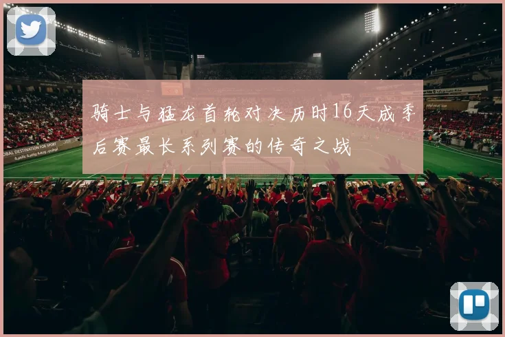 骑士与猛龙首轮对决历时16天成季后赛最长系列赛的传奇之战
