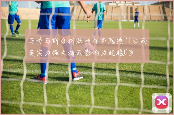 马特乌斯分析欧洲杯夺冠热门法西英实力强大梅西影响力超越C罗