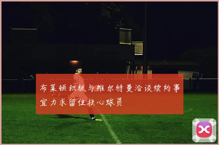 布莱顿积极与维尔特曼洽谈续约事宜力求留住核心球员