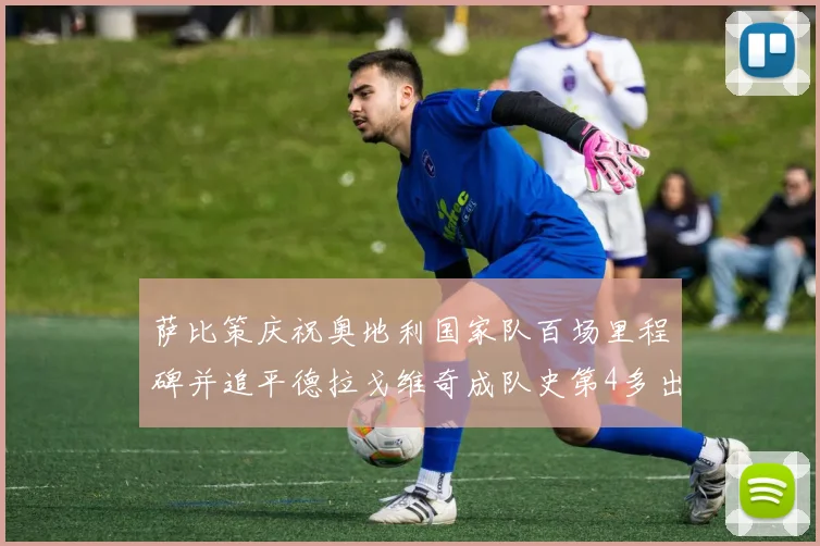 萨比策庆祝奥地利国家队百场里程碑并追平德拉戈维奇成队史第4多出场者