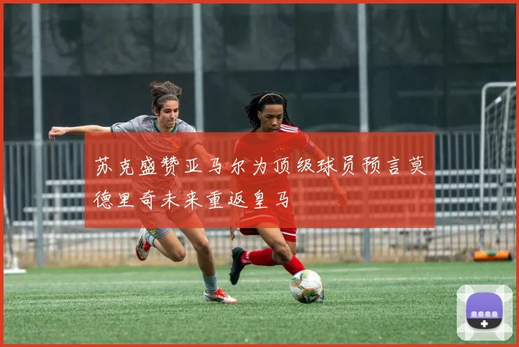 苏克盛赞亚马尔为顶级球员预言莫德里奇未来重返皇马