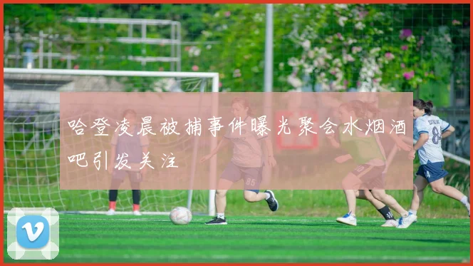 哈登凌晨被捕事件曝光聚会水烟酒吧引发关注