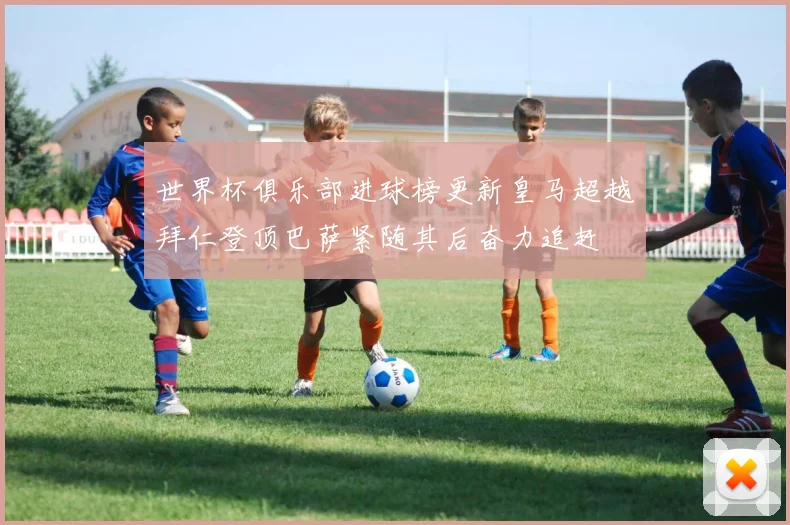 世界杯俱乐部进球榜更新皇马超越拜仁登顶巴萨紧随其后奋力追赶