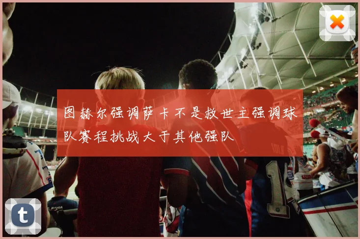 图赫尔强调萨卡不是救世主强调球队赛程挑战大于其他强队