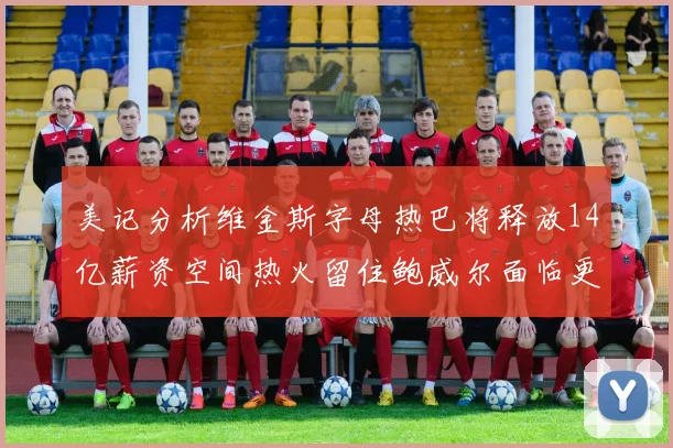 美记分析维金斯字母热巴将释放14亿薪资空间热火留住鲍威尔面临更大挑战