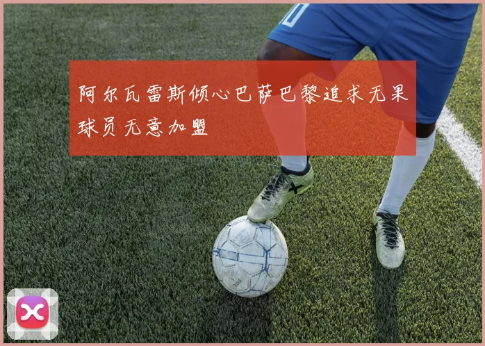 阿尔瓦雷斯倾心巴萨巴黎追求无果球员无意加盟